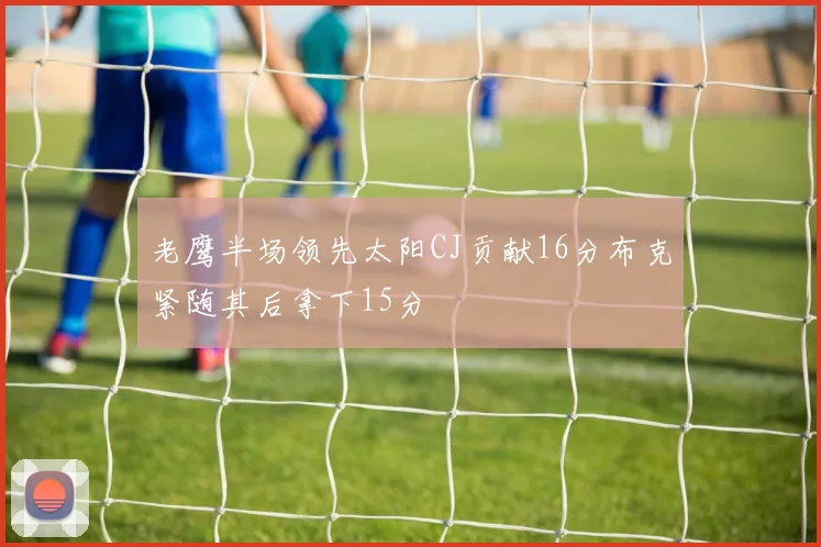 老鹰半场领先太阳CJ贡献16分布克紧随其后拿下15分