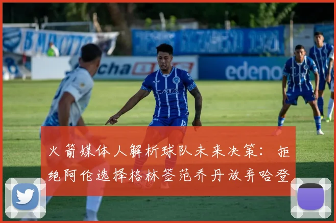 火箭媒体人解析球队未来决策：拒绝阿伦选择格林签范乔丹放弃哈登