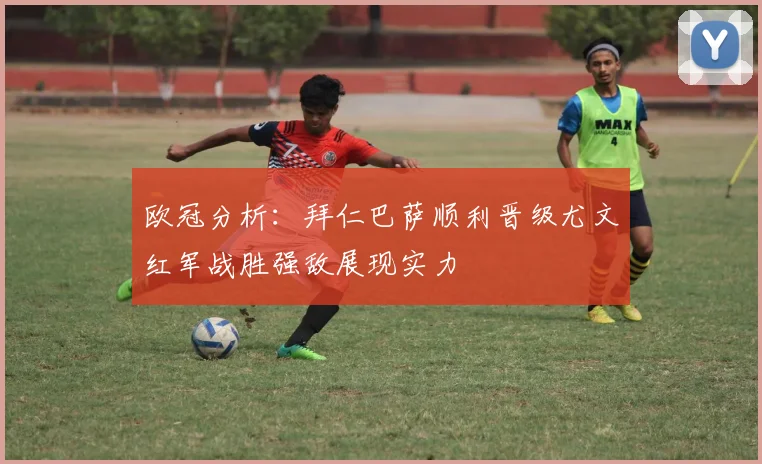 欧冠分析：拜仁巴萨顺利晋级尤文红军战胜强敌展现实力