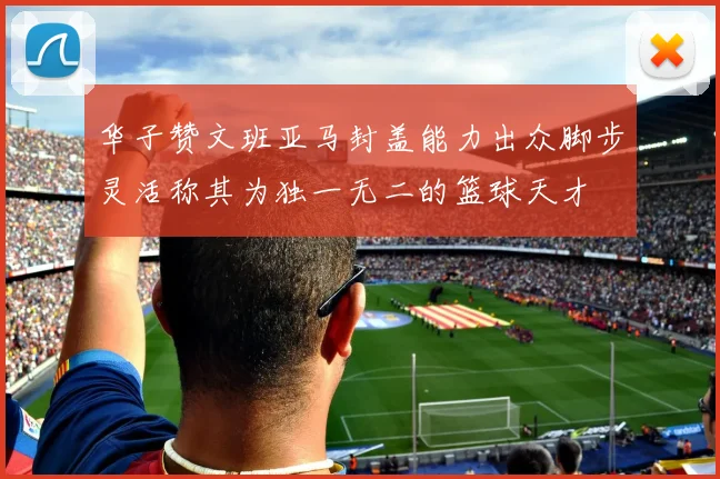 华子赞文班亚马封盖能力出众脚步灵活称其为独一无二的篮球天才