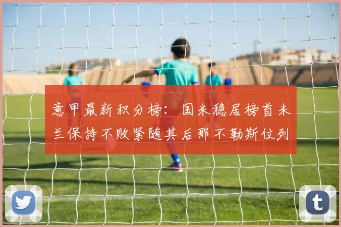 意甲最新积分榜：国米稳居榜首米兰保持不败紧随其后那不勒斯位列第三