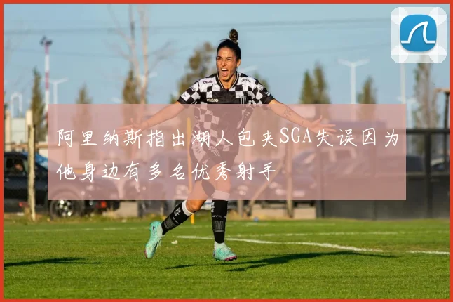 阿里纳斯指出湖人包夹SGA失误因为他身边有多名优秀射手