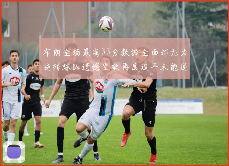 布朗全场最高33分数据全面却无力逆转球队遗憾空砍再度追平未能逆袭