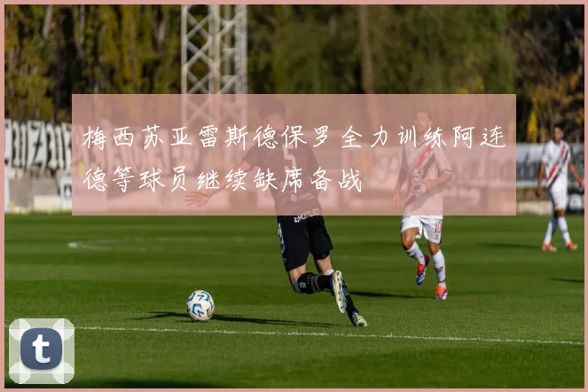 梅西苏亚雷斯德保罗全力训练阿连德等球员继续缺席备战