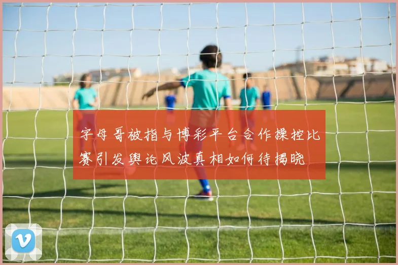 字母哥被指与博彩平台合作操控比赛引发舆论风波真相如何待揭晓