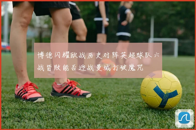 博德闪耀欧战历史对阵英超球队六战皆败能否迎战曼城打破魔咒