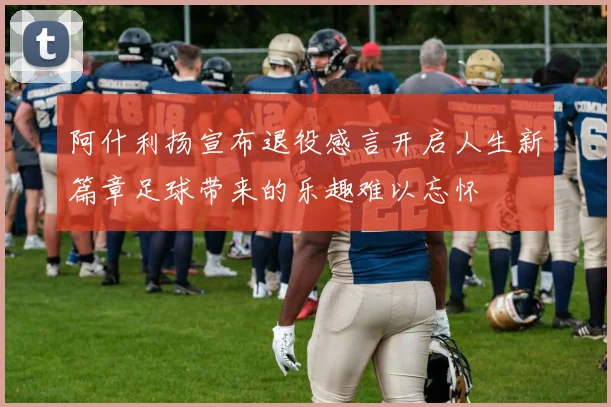 阿什利扬宣布退役感言开启人生新篇章足球带来的乐趣难以忘怀